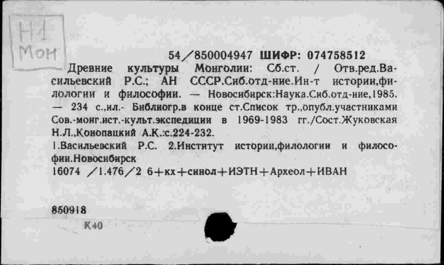 ﻿54/850004947 ШИФР: 074758512
Древние культуры Монголии: Сб.ст. / Отв.ред.Ва-сильевский Р.С.; АН СССР.Сиб.отд-ние.Ин-т истории,филологии и философии. — Новосибирск:Наука.Сиб.отд-ние, 1985. — 234 с.,ил.- Библиогр.в конце ст.Спйсок тр.,Опубл.участниками Сов.-монг.ист.-культ.экспедиции в 1969-1983 гг./Сост.Жуковская
H.	Л.,Конопацкий А.К.х.224-232.
I.	Васильевский Р.С. 2.Институт истории,филологии и филосо-фии.Новосибирск
16074 /1.476/2 6+кх+синОл+ИЭТН+Археол+ИВАН
850918
К40